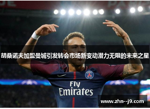 胡桑诺夫加盟曼城引发转会市场新变动潜力无限的未来之星 胡桑诺夫加盟曼城引发转会市场新变动潜力无限的未来之星