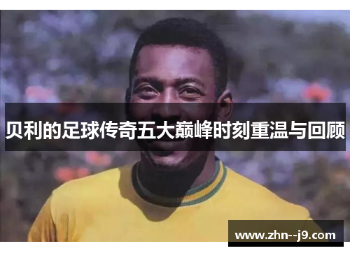 贝利的足球传奇五大巅峰时刻重温与回顾 贝利的足球传奇五大巅峰时刻重温与回顾