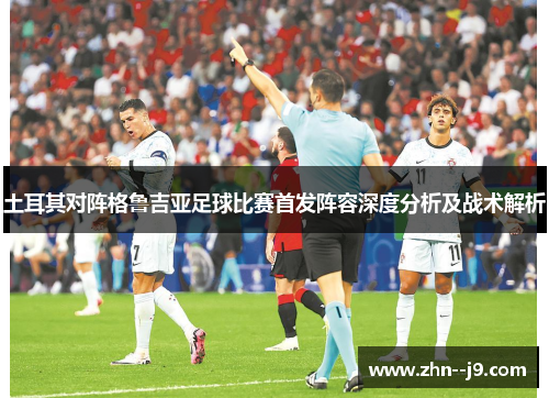 土耳其对阵格鲁吉亚足球比赛首发阵容深度分析及战术解析 土耳其对阵格鲁吉亚足球比赛首发阵容深度分析及战术解析