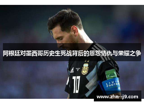 阿根廷对墨西哥历史生死战背后的恩怨情仇与荣耀之争 阿根廷对墨西哥历史生死战背后的恩怨情仇与荣耀之争