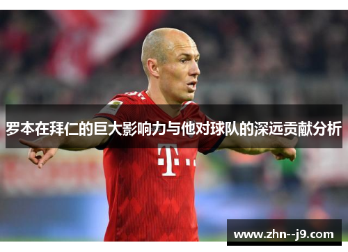 罗本在拜仁的巨大影响力与他对球队的深远贡献分析