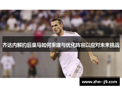齐达内解约后皇马如何重建与优化阵容以应对未来挑战 齐达内解约后皇马如何重建与优化阵容以应对未来挑战