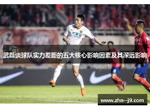 武磊谈球队实力差距的五大核心影响因素及其深远影响 武磊谈球队实力差距的五大核心影响因素及其深远影响