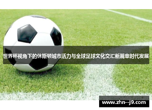 世界杯视角下的休斯顿城市活力与全球足球文化交汇新篇章时代发展 世界杯视角下的休斯顿城市活力与全球足球文化交汇新篇章时代发展