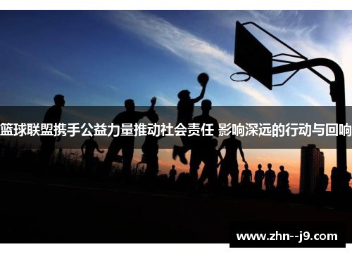篮球联盟携手公益力量推动社会责任 影响深远的行动与回响