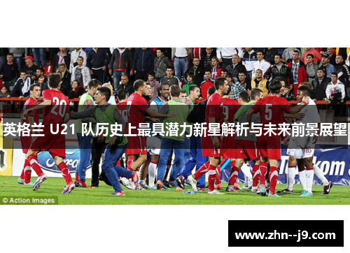 英格兰 U21 队历史上最具潜力新星解析与未来前景展望