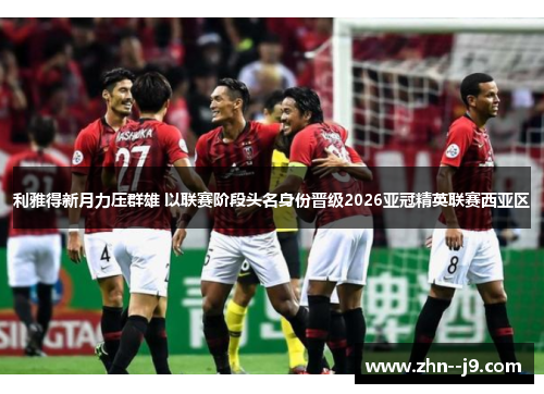 利雅得新月力压群雄 以联赛阶段头名身份晋级2026亚冠精英联赛西亚区