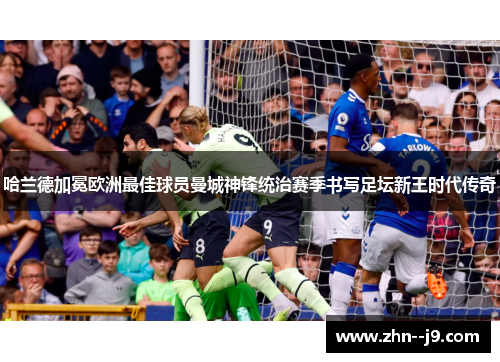 哈兰德加冕欧洲最佳球员曼城神锋统治赛季书写足坛新王时代传奇 哈兰德加冕欧洲最佳球员曼城神锋统治赛季书写足坛新王时代传奇
