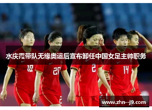 水庆霞带队无缘奥运后宣布卸任中国女足主帅职务