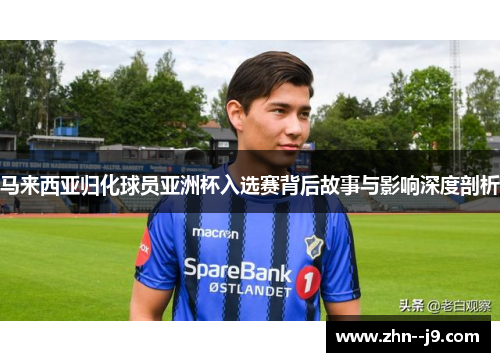 马来西亚归化球员亚洲杯入选赛背后故事与影响深度剖析